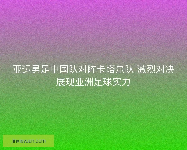 亚运男足中国队对阵卡塔尔队 激烈对决展现亚洲足球实力