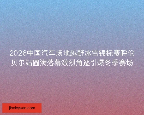 2026中国汽车场地越野冰雪锦标赛呼伦贝尔站圆满落幕激烈角逐引爆冬季赛场