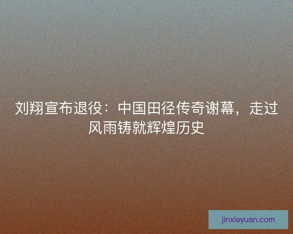 刘翔宣布退役：中国田径传奇谢幕，走过风雨铸就辉煌历史