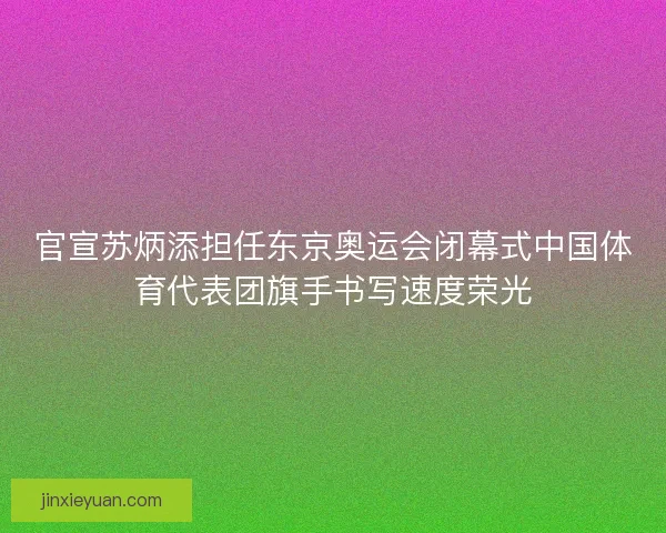 官宣苏炳添担任东京奥运会闭幕式中国体育代表团旗手书写速度荣光