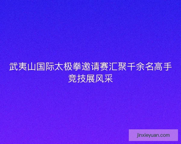 武夷山国际太极拳邀请赛汇聚千余名高手竞技展风采