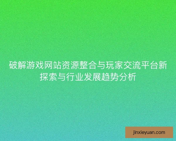 破解游戏网站资源整合与玩家交流平台新探索与行业发展趋势分析